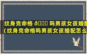 纹身克命格 🐕 吗男孩女孩婚配（纹身克命格吗男孩女孩婚配怎么样）